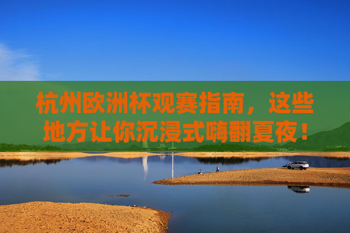 杭州欧洲杯观赛指南，这些地方让你沉浸式嗨翻夏夜！杭州欧洲杯观赛指南，沉浸式嗨翻夏夜！