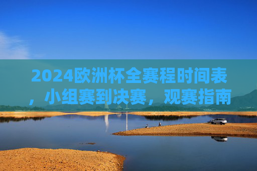 2024欧洲杯全赛程时间表，小组赛到决赛，观赛指南一文看懂，2024欧洲杯全赛程时间表（小组赛到决赛）及观赛指南一文看懂