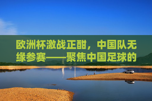 欧洲杯激战正酣,中国队无缘参赛——聚焦中国足球的缺席与远观,欧洲杯激战正酣,中国足球缺席的远观