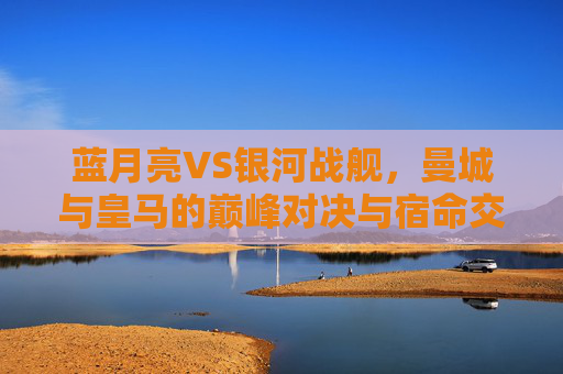 蓝月亮VS银河战舰，曼城与皇马的巅峰对决与宿命交织，蓝月亮VS银河战舰，巅峰对决的宿命交织