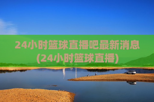 24小时篮球直播吧最新消息(24小时篮球直播)