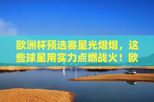 欧洲杯预选赛星光熠熠，这些球星用实力点燃战火！欧洲杯预选赛，星光熠熠点燃战火