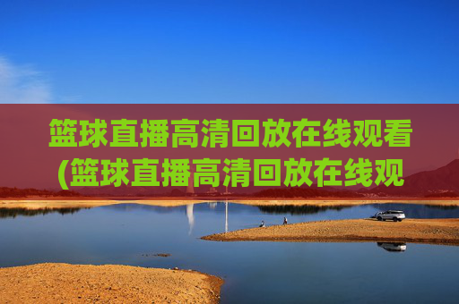 篮球直播高清回放在线观看(篮球直播高清回放在线观看视频)