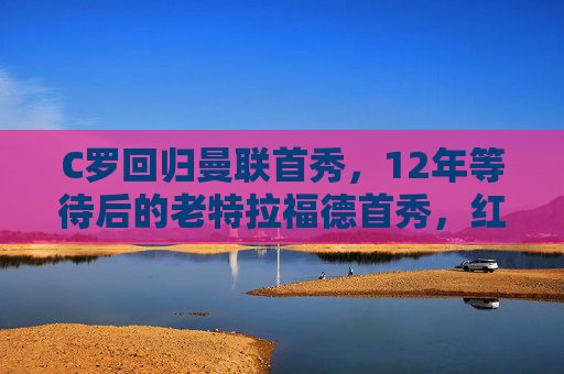 C罗回归曼联首秀,12年等待后的老特拉福德首秀,红魔传奇再启程,C罗12年等待后的老特拉福德首秀,红魔传奇再启程
