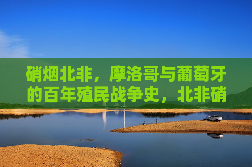 硝烟北非,摩洛哥与葡萄牙的百年殖民战争史,北非硝烟,摩洛哥与葡萄牙百年殖民战争史