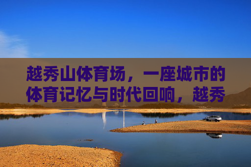 越秀山体育场,一座城市的体育记忆与时代回响,越秀山体育场,城市体育记忆的时代回响