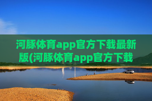 河豚体育app官方下载最新版(河豚体育app官方下载最新版本)河豚体育app官方下载最新版
