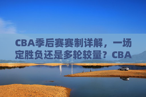 CBA季后赛赛制详解,一场定胜负还是多轮较量?CBA季后赛赛制详解,一场定胜负还是多轮较量?