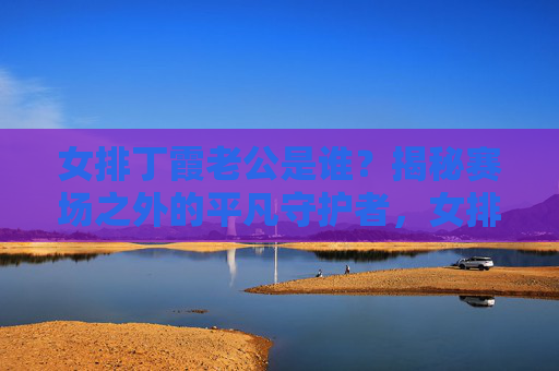 女排丁霞老公是谁?揭秘赛场之外的平凡守护者,女排丁霞的平凡守护者,赛场之外的老公