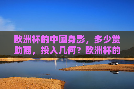 欧洲杯的中国身影，多少赞助商，投入几何？欧洲杯的中国身影，赞助商数量与投入几何？