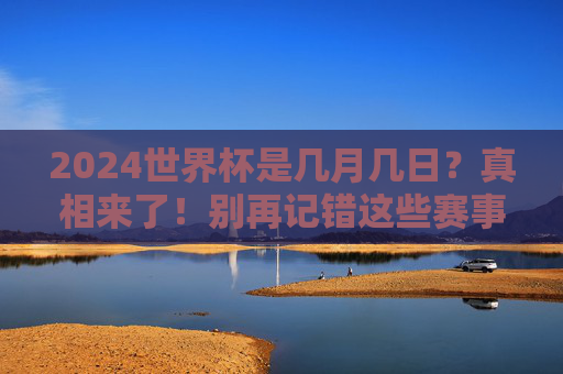2024世界杯是几月几日?真相来了!别再记错这些赛事时间,2024世界杯时间真相来了!别再记错这些赛事日期