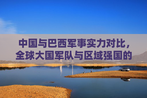 中国与巴西军事实力对比,全球大国军队与区域强国的战略定位差异,中国与巴西军事实力对比,全球大国与区域强国的战略定位差异