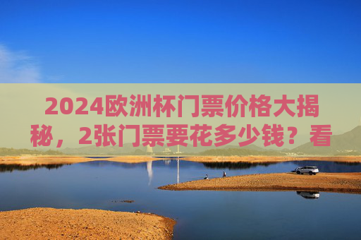 2024欧洲杯门票价格大揭秘，2张门票要花多少钱？看这里就够了！2024欧洲杯门票价格大揭秘，2张门票要花多少钱？