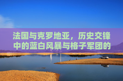 法国与克罗地亚,历史交锋中的蓝白风暴与格子军团的坚韧,法国与克罗地亚,历史交锋中的蓝白风暴与格子军团坚韧