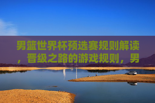 男篮世界杯预选赛规则解读，晋级之路的游戏规则，男篮世界杯预选赛晋级之路规则
