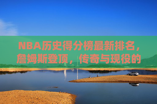 NBA历史得分榜最新排名，詹姆斯登顶，传奇与现役的得分史诗，NBA历史得分榜最新排名，詹姆斯登顶，书写传奇与现役得分史诗