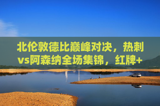 北伦敦德比巅峰对决,热刺vs阿森纳全场集锦,红牌+绝杀!足球场上的恩怨情仇,北伦敦德比红牌绝杀!热刺阿森纳巅峰恩怨对决
