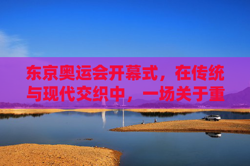 东京奥运会开幕式,在传统与现代交织中,一场关于重启的仪式