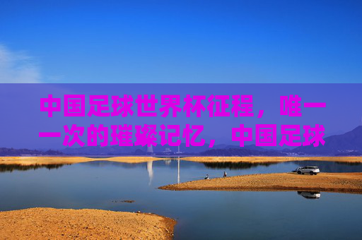 中国足球世界杯征程，唯一一次的璀璨记忆，中国足球世界杯征程的唯一璀璨记忆