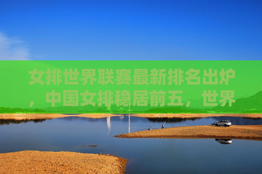 女排世界联赛最新排名出炉，中国女排稳居前五，世界格局暗藏变数，女排世界联赛最新排名，中国女排稳居前五，世界格局暗藏变数