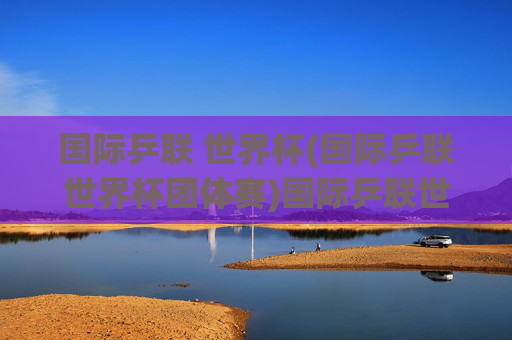 国际乒联 世界杯(国际乒联世界杯团体赛)国际乒联世界杯团体赛