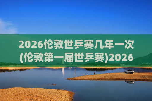 2026伦敦世乒赛几年一次(伦敦第一届世乒赛)2026伦敦首届世乒赛，赛事举办周期