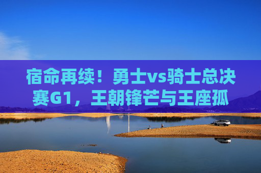 宿命再续!勇士vs骑士总决赛G1,王朝锋芒与王座孤勇的巅峰序曲,宿命再续!勇士vs骑士总决赛G1,王朝锋芒与王座孤勇的巅峰序曲