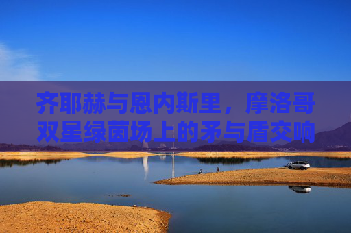 齐耶赫与恩内斯里,摩洛哥双星绿茵场上的矛与盾交响,摩洛哥双星绿茵矛盾交响
