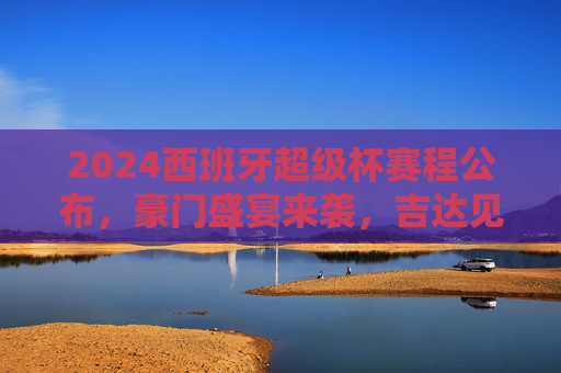 2024西班牙超级杯赛程公布,豪门盛宴来袭,吉达见证王座之争,2024西班牙超级杯,吉达见证豪门王座之争