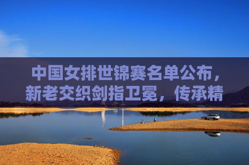 中国女排世锦赛名单公布，新老交织剑指卫冕，传承精神再攀高峰，中国女排世锦赛名单，新老交织剑指卫冕，传承精神再攀高峰