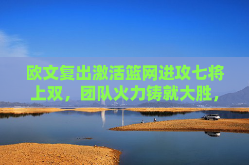 欧文复出激活篮网进攻七将上双,团队火力铸就大胜,欧文复出激活篮网 七将上双火力铸就大胜