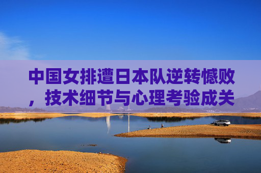 中国女排遭日本队逆转憾败,技术细节与心理考验成关键,中国女排遭日本逆转憾败 技术细节与心理考验成关键
