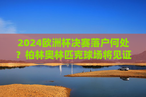 2024欧洲杯决赛落户何处？柏林奥林匹克球场将见证冠军诞生，2024欧洲杯决赛，柏林奥林匹克球场见证冠军诞生