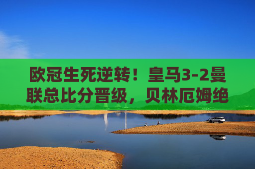 欧冠生死逆转!皇马3-2曼联总比分晋级,贝林厄姆绝杀引爆伯纳乌,欧冠生死逆转!贝林厄姆绝杀皇马3-2曼联晋级