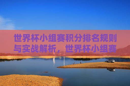 世界杯小组赛积分排名规则与实战解析,世界杯小组赛积分排名规则与实战解析