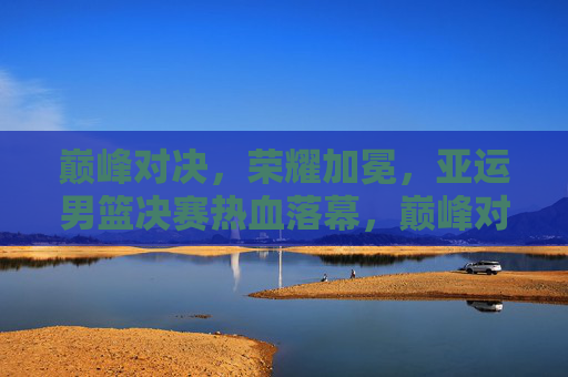 巅峰对决，荣耀加冕，亚运男篮决赛热血落幕，巅峰对决荣耀加冕！亚运男篮决赛热血落幕
