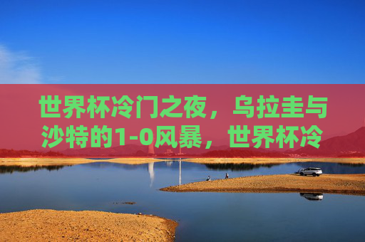 世界杯冷门之夜,乌拉圭与沙特的1-0风暴,世界杯冷门之夜,乌拉圭1-0沙特风暴