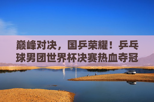 巅峰对决，国乒荣耀！乒乓球男团世界杯决赛热血夺冠，巅峰对决！国乒男团世界杯热血夺冠