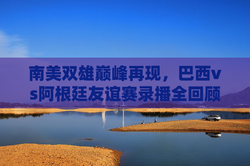 南美双雄巅峰再现，巴西vs阿根廷友谊赛录播全回顾，每一帧都是经典，南美双雄巅峰再现，巴西阿根廷友谊赛全回顾，每一帧皆经典
