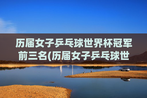 历届女子乒乓球世界杯冠军前三名(历届女子乒乓球世界杯冠军前三名是谁)