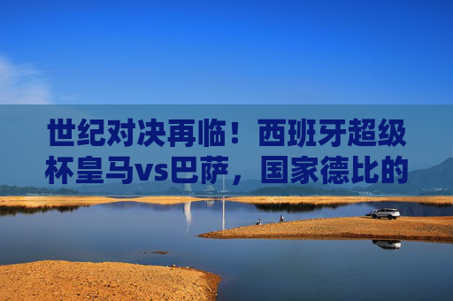 世纪对决再临！西班牙超级杯皇马vs巴萨，国家德比的巅峰风暴，世纪对决再临！西班牙超级杯皇马vs巴萨国家德比巅峰风暴