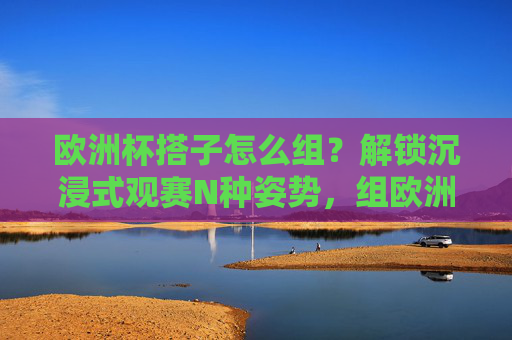 欧洲杯搭子怎么组？解锁沉浸式观赛N种姿势，组欧洲杯搭子，解锁沉浸式观赛N种姿势