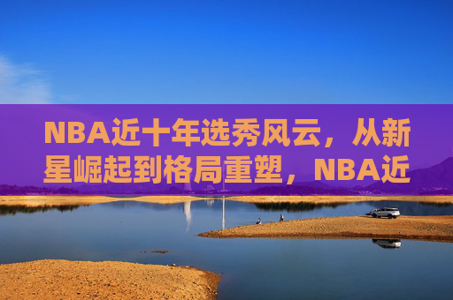 NBA近十年选秀风云，从新星崛起到格局重塑，NBA近十年选秀风云，从新星崛起到格局重塑