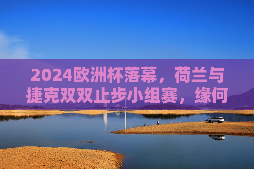 2024欧洲杯落幕,荷兰与捷克双双止步小组赛,缘何未能晋级?2024欧洲杯,荷兰捷克双双止步小组赛,缘何未能晋级?