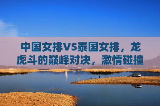 中国女排VS泰国女排,龙虎斗的巅峰对决,激情碰撞展女排风采