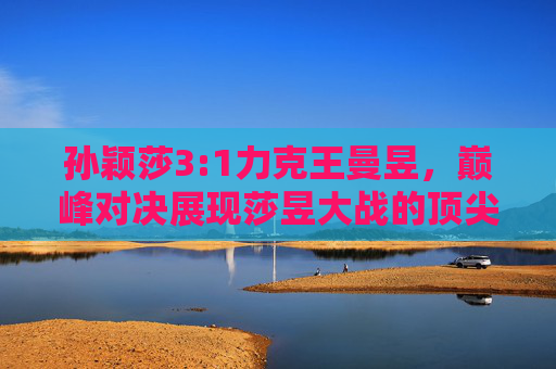 孙颖莎3:1力克王曼昱,巅峰对决展现莎昱大战的顶尖张力,孙颖莎3:1力克王曼昱,莎昱大战巅峰对决尽显顶尖张力