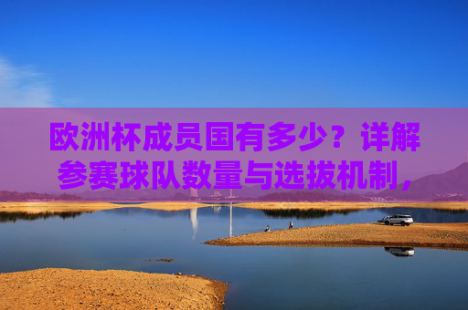欧洲杯成员国有多少?详解参赛球队数量与选拔机制,欧洲杯参赛球队数量与成员国选拔机制详解
