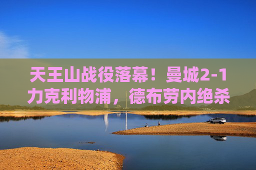 天王山战役落幕!曼城2-1力克利物浦,德布劳内绝杀,英超争冠格局再生变数,天王山战役,曼城德布劳内绝杀2-1利物浦,英超争冠格局再生变数