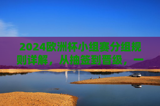 2024欧洲杯小组赛分组规则详解,从抽签到晋级,一文读懂