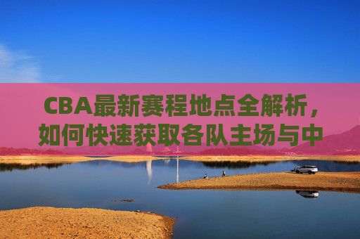 CBA最新赛程地点全解析,如何快速获取各队主场与中立赛场地信息,CBA最新赛程地点全解析,快速获取各队主场与中立场地信息